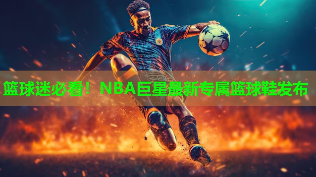 篮球迷必看！NBA巨星最新专属篮球鞋发布